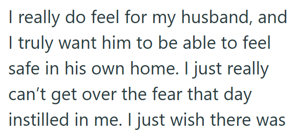 I really do feel for my husband, and I truly want him to be able to feel safe in his own home. I just really can't get over the fear that day instilled in me. I just wish there was