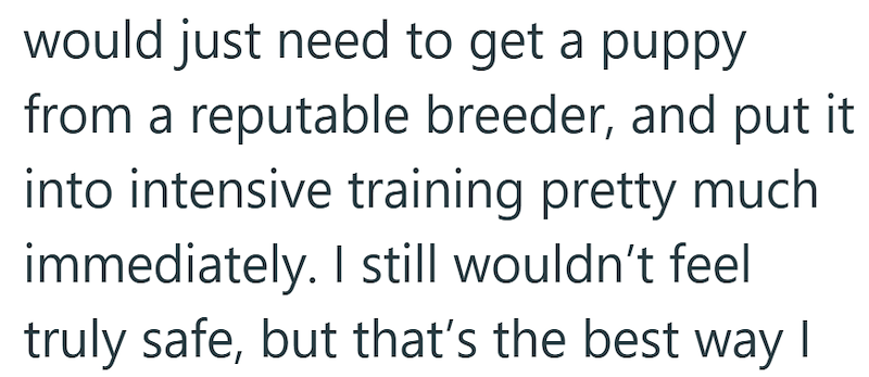 would just need to get a puppy from a reputable breeder, and put it into intensive training pretty much immediately. I still wouldn't feel truly safe, but that's the best way I