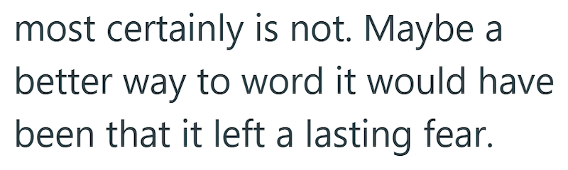 most certainly is not. Maybe a better way to word it would have been that it left a lasting fear.
