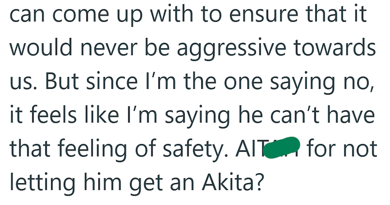 can come up with to ensure that it would never be aggressive towards us. But since I'm the one saying no, it feels like I'm saying he can't have that feeling of safety. AIT for not letting him get an Akita?