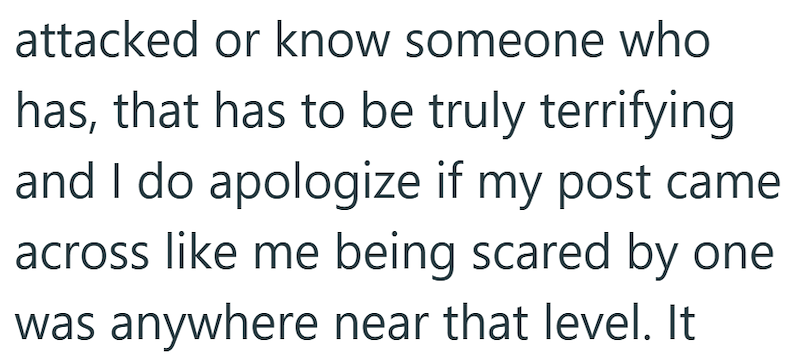 attacked or know someone who has, that has to be truly terrifying and I do apologize if my post came across like me being scared by one was anywhere near that level. It