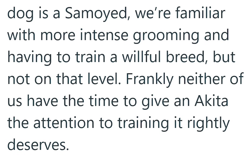 dog is a Samoyed, we're familiar with more intense grooming and having to train a willful breed, but not on that level. Frankly neither of us have the time to give an Akita the attention to training it rightly deserves.
