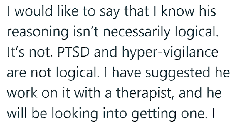 I would like to say that I know his reasoning isn't necessarily logical. It's not. PTSD and hyper-vigilance are not logical. I have suggested he work on it with a therapist, and he will be looking into getting one. I