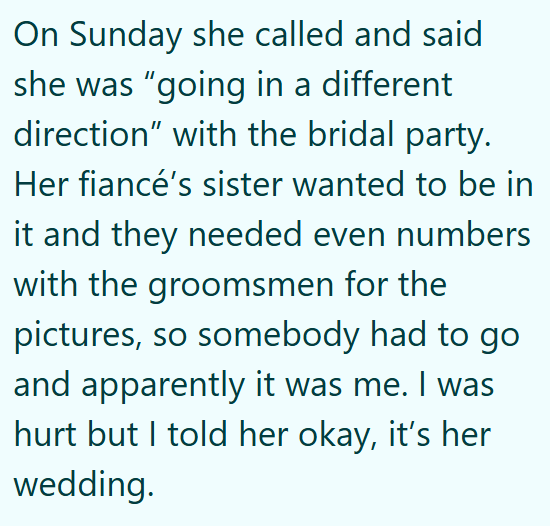 On Sunday she called and said she was "going in a different direction" with the bridal party. Her fiancé's sister wanted to be in it and they needed even numbers with the groomsmen for the pictures, so somebody had to go and apparently it was me. I was hurt but I told her okay, it's her wedding.