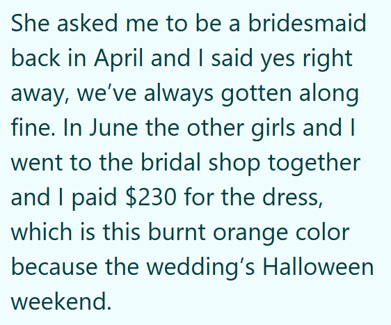 She asked me to be a bridesmaid back in April and I said yes right away, we've always gotten along fine. In June the other girls and I went to the bridal shop together and I paid $230 for the dress, which is this burnt orange color because the wedding's Halloween weekend.