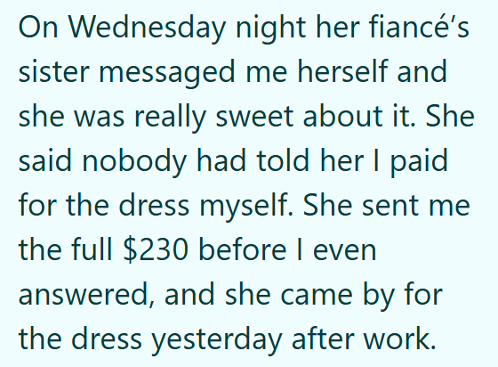 On Wednesday night her fiancé's sister messaged me herself and she was really sweet about it. She said nobody had told her I paid for the dress myself. She sent me the full $230 before I even answered, and she came by for the dress yesterday after work.