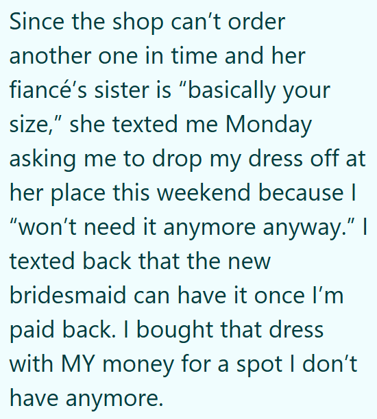 Since the shop can't order another one in time and her fiancé's sister is "basically your size," she texted me Monday asking me to drop my dress off at her place this weekend because I "won't need it anymore anyway." I texted back that the new bridesmaid can have it once I'm paid back. I bought that dress with MY money for a spot I don't have anymore.