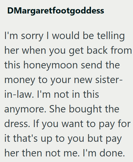 DMargaretfootgoddess I'm sorry I would be telling her when you get back from this honeymoon send the money to your new sister- in-law. I'm not in this anymore. She bought the dress. If you want to pay for it that's up to you but pay her then not me. I'm done.