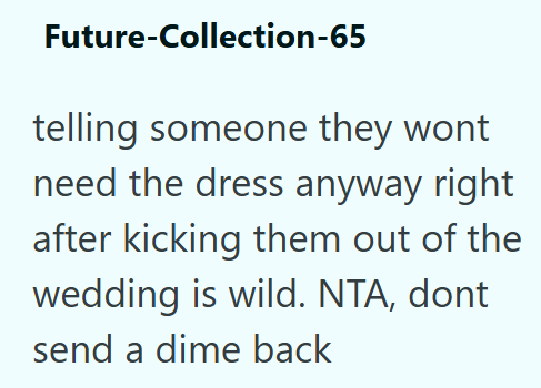 Future-Collection-65 telling someone they wont need the dress anyway right after kicking them out of the wedding is wild. NTA, dont send a dime back