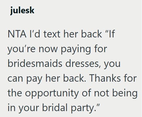 julesk NTA I'd text her back "If you're now paying for bridesmaids dresses, you can pay her back. Thanks for the opportunity of not being in your bridal party."