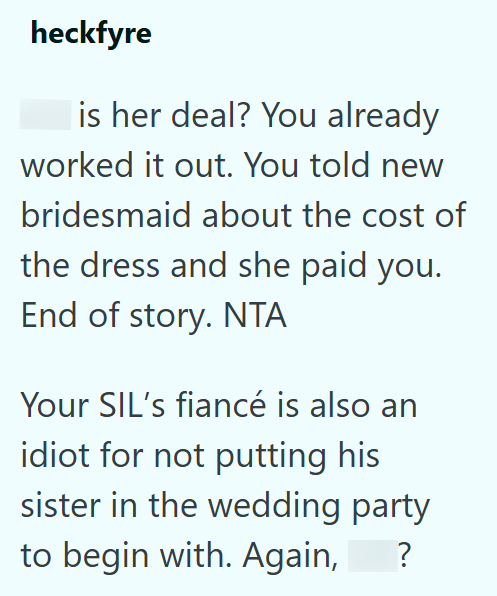 heckfyre is her deal? You already worked it out. You told new bridesmaid about the cost of the dress and she paid you. End of story. NTA Your SIL's fiancé is also an idiot for not putting his sister in the wedding party to begin with. Again, ?
