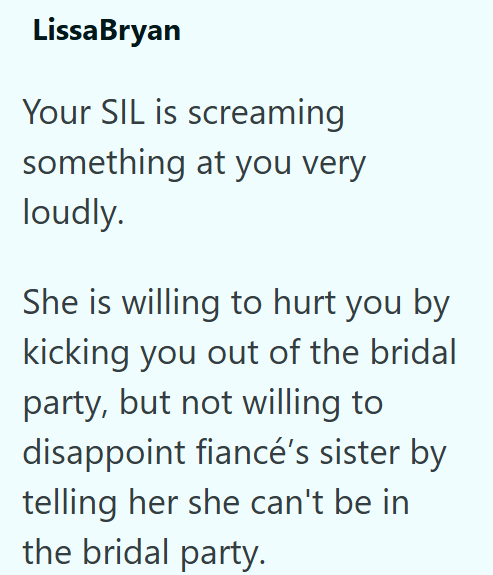 LissaBryan Your SIL is screaming something at you very loudly. She is willing to hurt you by kicking you out of the bridal party, but not willing to disappoint fiancé's sister by telling her she can't be in the bridal party.