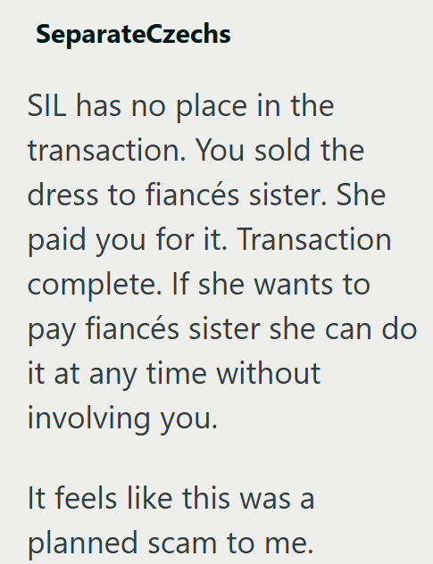 SeparateCzechs SIL has no place in the transaction. You sold the dress to fiancés sister. She paid you for it. Transaction complete. If she wants to pay fiancés sister she can do it at any time without involving you. It feels like this was a planned scam to me.