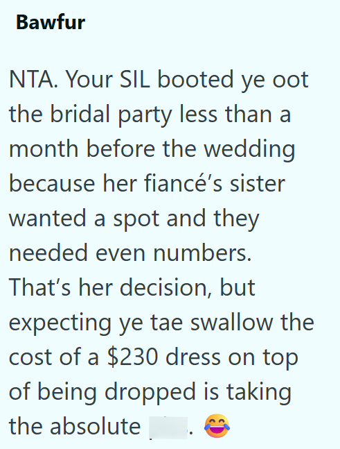 Bawfur NTA. Your SIL booted ye oot the bridal party less than a month before the wedding because her fiancé's sister wanted a spot and they needed even numbers. That's her decision, but expecting ye tae swallow the cost of a $230 dress on top of being dropped is taking the absolute