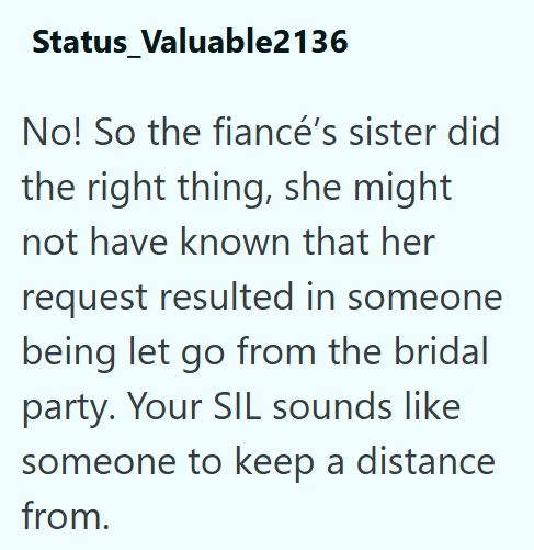 Status Valuable2136 No! So the fiancé's sister did the right thing, she might not have known that her request resulted in someone being let go from the bridal party. Your SIL sounds like someone to keep a distance from.