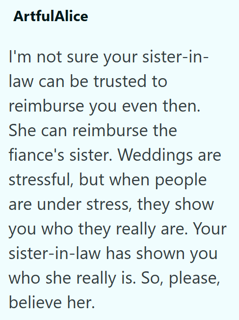 ArtfulAlice I'm not sure your sister-in- law can be trusted to reimburse you even then. She can reimburse the fiance's sister. Weddings are stressful, but when people are under stress, they show you who they really are. Your sister-in-law has shown you who she really is. So, please, believe her.