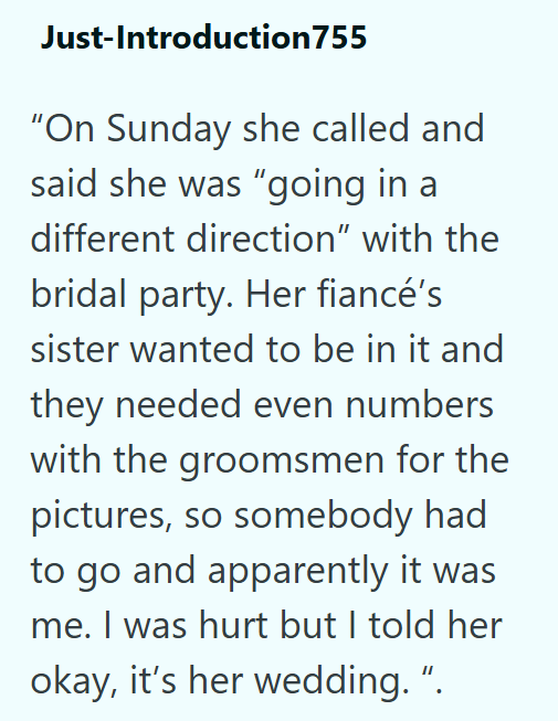 Just-Introduction755 "On Sunday she called and said she was "going in a different direction” with the bridal party. Her fiancé's sister wanted to be in it and they needed even numbers with the groomsmen for the pictures, so somebody had to go and apparently it was me. I was hurt but I told her okay, it's her wedding. ".