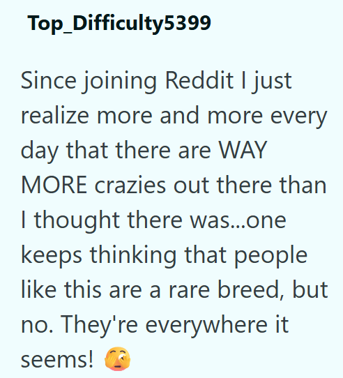 Top_Difficulty5399 Since joining Reddit I just realize more and more every day that there are WAY MORE crazies out there than I thought there was...one keeps thinking that people like this are a rare breed, but no. They're everywhere it seems!
