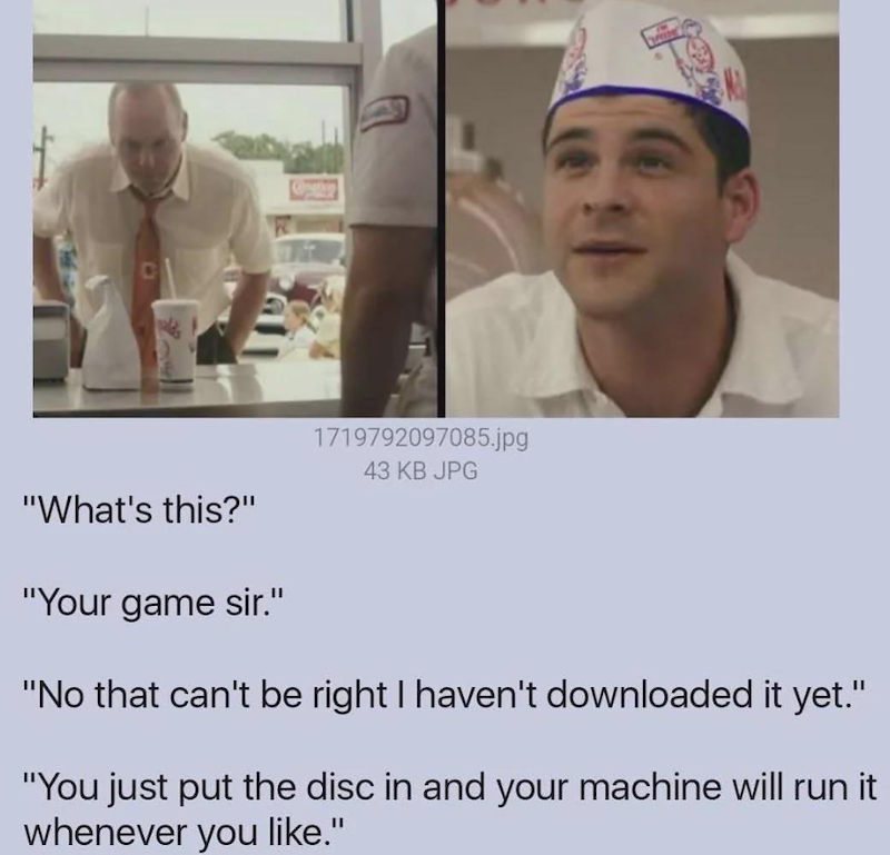 "What's this?" "Your game sir." 1719792097085.jpg 43 KB JPG "No that can't be right I haven't downloaded it yet." "You just put the disc in and your machine will run it whenever you like."