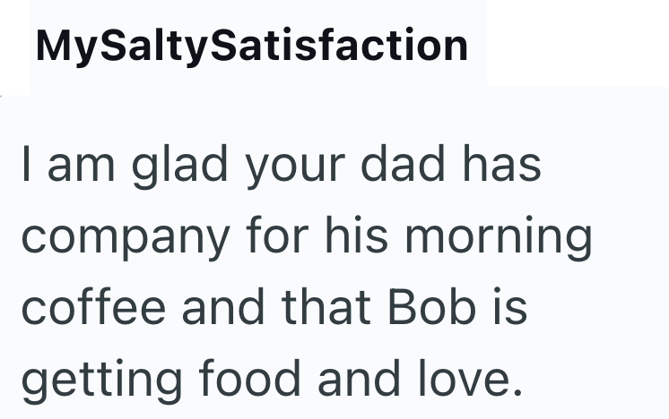 MySaltySatisfaction I am glad your dad has company for his morning coffee and that Bob is getting food and love.