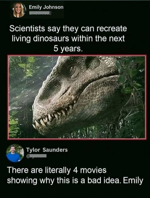 Emily Johnson Scientists say they can recreate living dinosaurs within the next 5 years. Tylor Saunders There are literally 4 movies showing why this is a bad idea. Emily