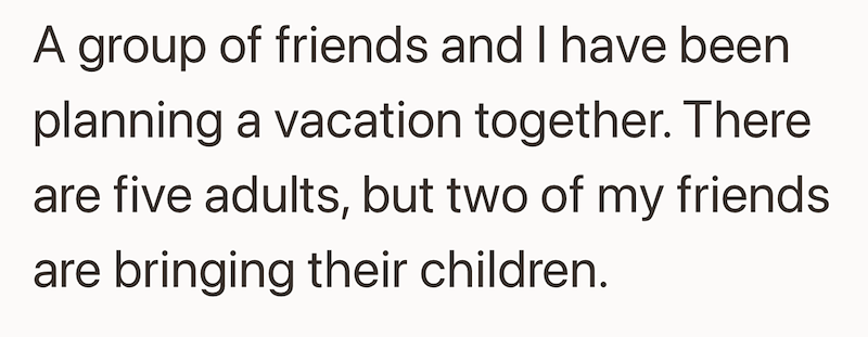 A group of friends and I have been planning a vacation together. There are five adults, but two of my friends are bringing their children.