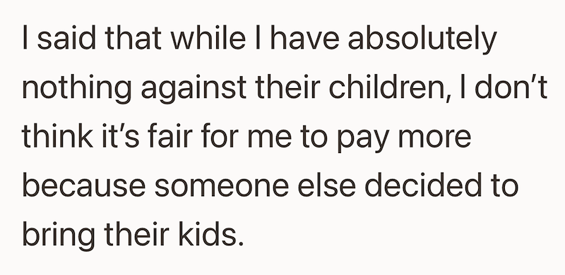 I said that while I have absolutely nothing against their children, I don't think it's fair for me to pay more because someone else decided to bring their kids.