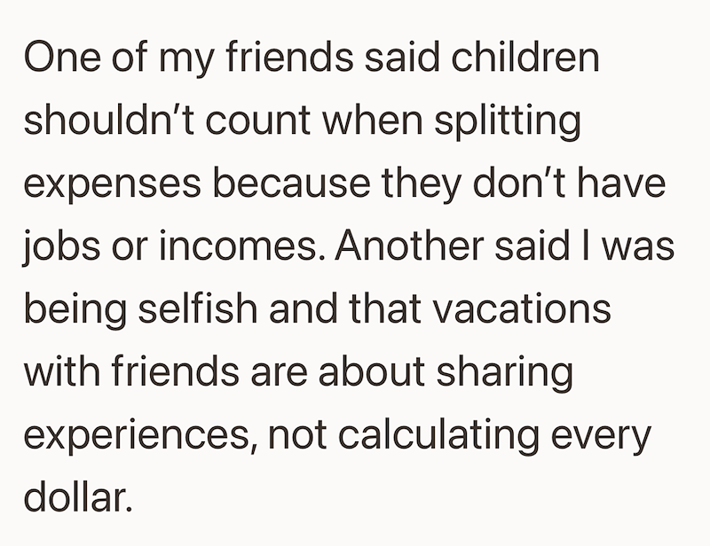 One of my friends said children shouldn't count when splitting expenses because they don't have jobs or incomes. Another said I was being selfish and that vacations with friends are about sharing experiences, not calculating every dollar.