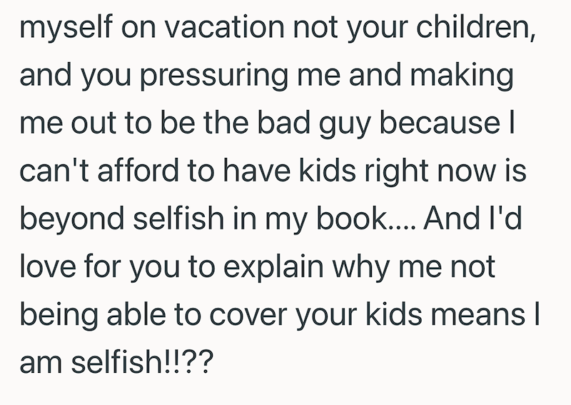 myself on vacation not your children, and you pressuring me and making me out to be the bad guy because | can't afford to have kids right now is beyond selfish in my book.... And I'd love for you to explain why me not being able to cover your kids means I am selfish!!??
