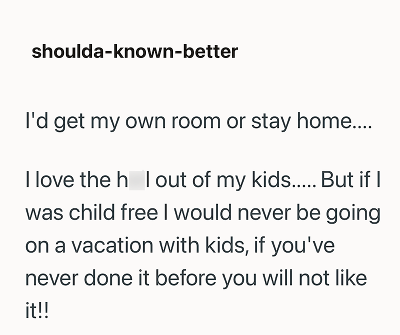 shoulda-known-better I'd get my own room or stay home.... I love the hol out of my kids..... But if I was child free I would never be going on a vacation with kids, if you've never done it before you will not like it!!