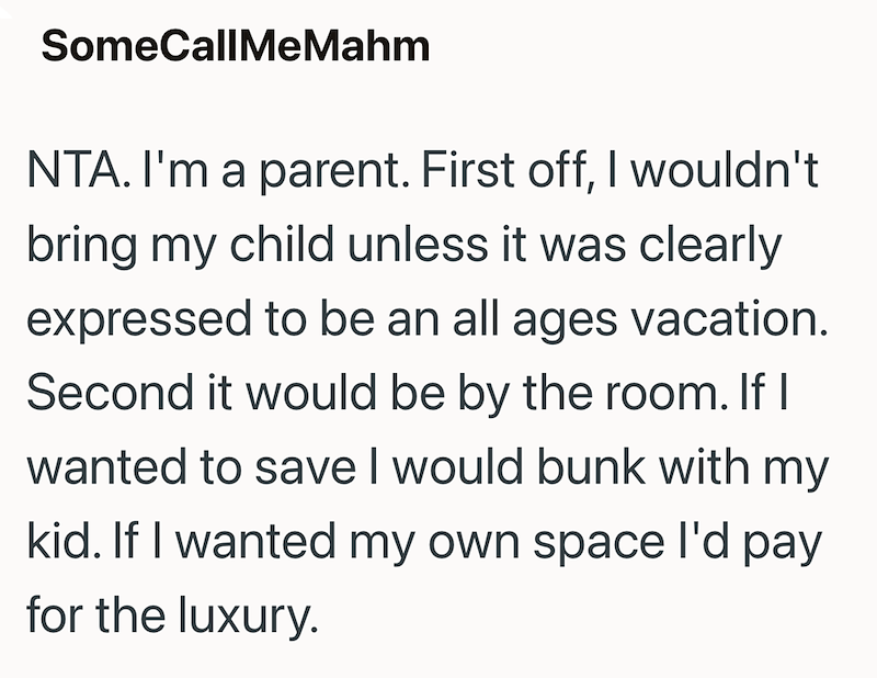 SomeCallMeMahm NTA. I'm a parent. First off, I wouldn't bring my child unless it was clearly expressed to be an all ages vacation. Second it would be by the room. If I wanted to save I would bunk with my kid. If I wanted my own space I'd pay for the luxury.