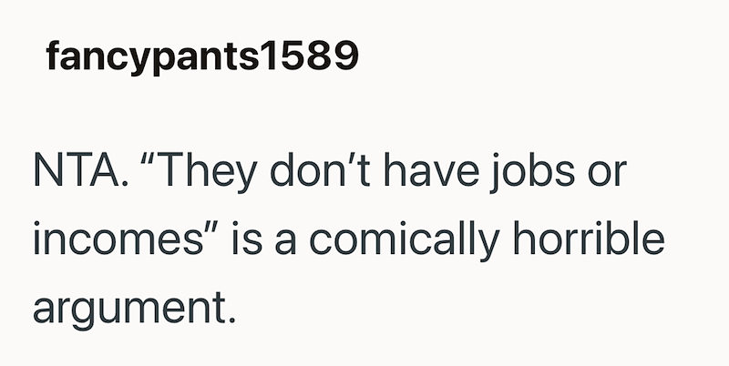 fancypants1589 NTA. "They don't have jobs or incomes" is a comically horrible argument.