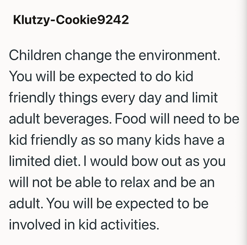 Klutzy-Cookie9242 Children change the environment. You will be expected to do kid friendly things every day and limit adult beverages. Food will need to be kid friendly as so many kids have a limited diet. I would bow out as you will not be able to relax and be an adult. You will be expected to be involved in kid activities.