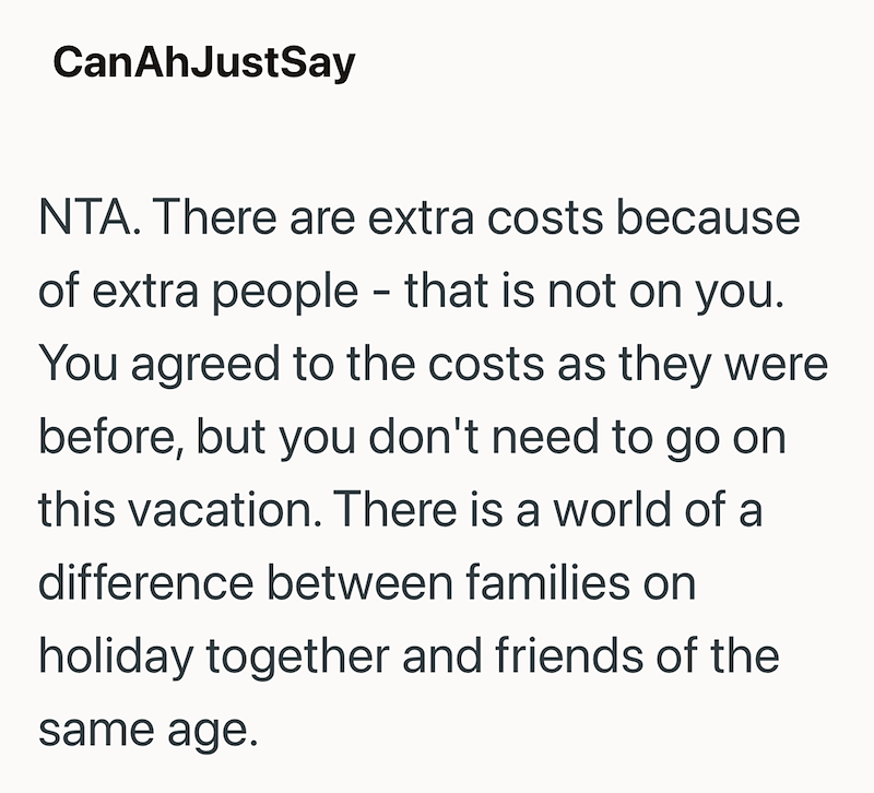 CanAhJustSay NTA. There are extra costs because of extra people - that is not on you. You agreed to the costs as they were before, but you don't need to go on this vacation. There is a world of a difference between families on holiday together and friends of the same age.