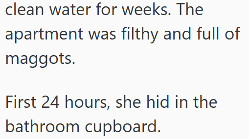 clean water for weeks. The apartment was filthy and full of maggots. First 24 hours, she hid in the bathroom cupboard.