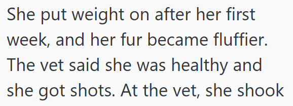 She put weight on after her first week, and her fur became fluffier. The vet said she was healthy and she got shots. At the vet, she shook