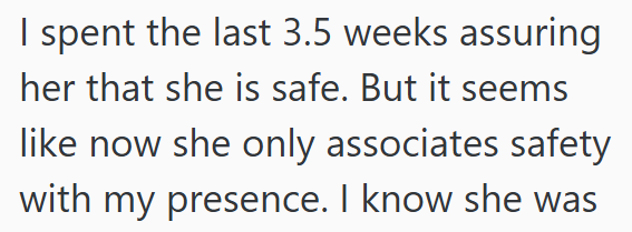 I spent the last 3.5 weeks assuring her that she is safe. But it seems like now she only associates safety with my presence. I know she was