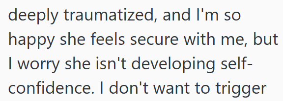 deeply traumatized, and I'm so happy she feels secure with me, but I worry she isn't developing self- confidence. I don't want to trigger