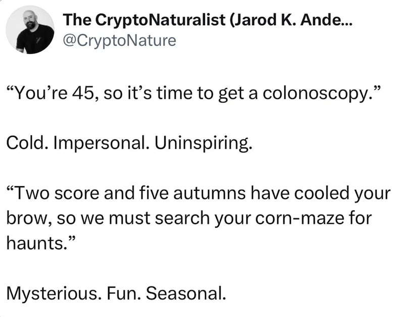 The CryptoNaturalist (Jarod K. Ande... @CryptoNature "You're 45, so it's time to get a colonoscopy." Cold. Impersonal. Uninspiring. "Two score and five autumns have cooled your brow, so we must search your corn-maze for haunts." Mysterious. Fun. Seasonal.