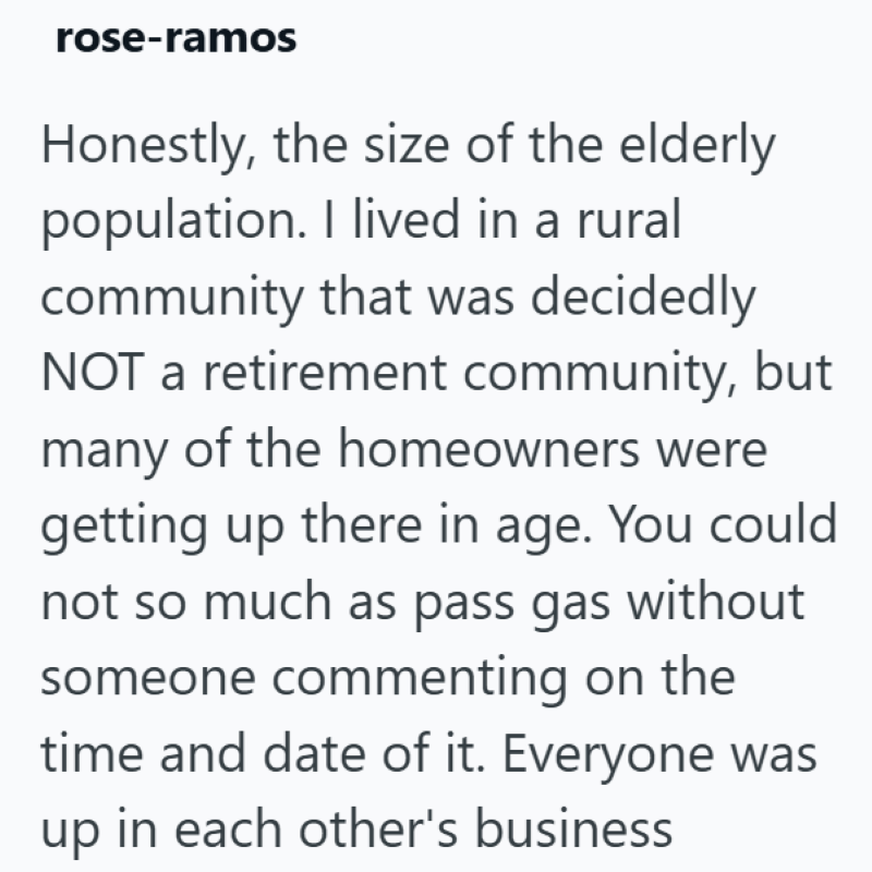 rose-ramos Honestly, the size of the elderly population. I lived in a rural community that was decidedly NOT a retirement community, but many of the homeowners were getting up there in age. You could not so much as pass gas without someone commenting on the time and date of it. Everyone was up in each other's business
