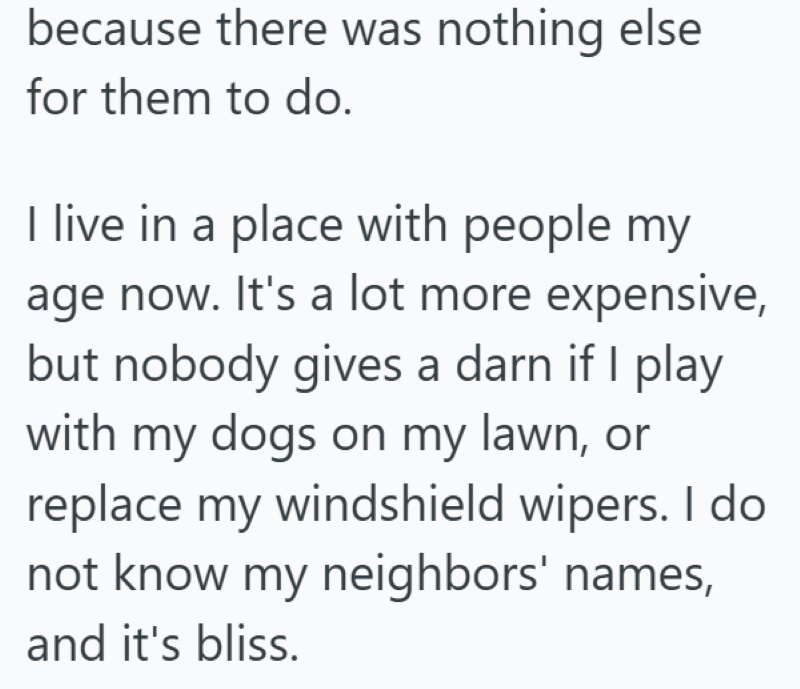 because there was nothing else for them to do. I live in a place with people my age now. It's a lot more expensive, but nobody gives a darn if I play with my dogs on my lawn, or replace my windshield wipers. I do not know my neighbors' names, and it's bliss.