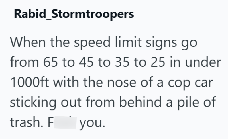 Rabid_Stormtroopers When the speed limit signs go from 65 to 45 to 35 to 25 in under 1000ft with the nose of a cop car sticking out from behind a pile of trash. F you.