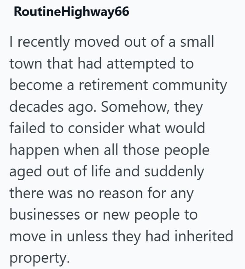 RoutineHighway66 I recently moved out of a small town that had attempted to become a retirement community decades ago. Somehow, they failed to consider what would happen when all those people aged out of life and suddenly there was no reason for any businesses or new people to move in unless they had inherited property.