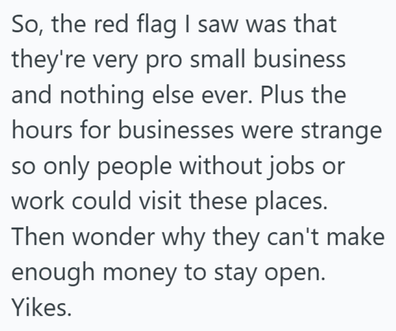 So, the red flag I saw was that they're very pro small business and nothing else ever. Plus the hours for businesses were strange so only people without jobs or work could visit these places. Then wonder why they can't make enough money to stay open. Yikes.