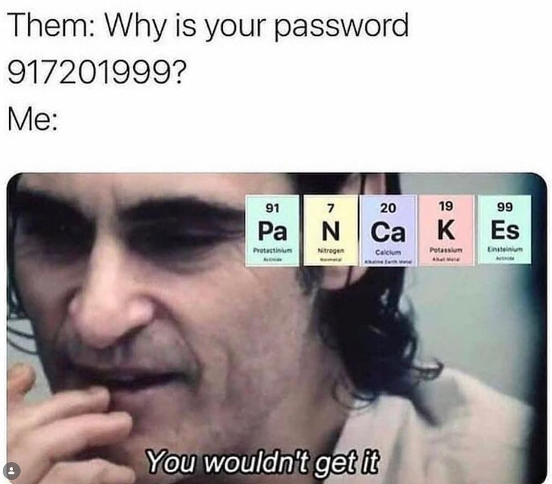 Them: Why is your password 917201999? Me: 91 7 20 19 99 Pa N Ca K Es Protactinium Nitrogen Calcium Potassium Einsteinium You wouldn't get it
