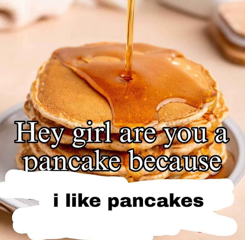 Hey girl are you a pancake because i like pancakes