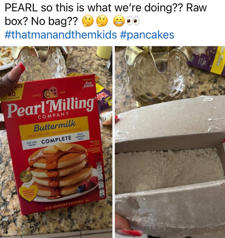 PEARL so this is what we're doing?? Raw box? No bag?? 00 #thatmanandthemkids #pancakes SIZE 9001 40 PANCAKES SINCE 1889 FORMERLY Aunt Jemima Pearl Milling COMPANY Buttermilk PANCAKE&WAFFLE MIX-MEZCLA PARA PANCAKES Y WAFFLES SOLO JUST ADD COMPLETE ARGUE WATER AGUA CHEFSBEST AMERICA'S FAVORITE PANCAKE BRAND NET W/CONTENIDO NE 10 32 02 (718) 987 ADDED COLORS OF FLATORS IN COLORES M SABORZANTES ANADIDOS 150 ow Rice