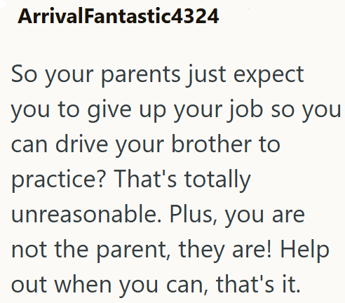 ArrivalFantastic4324 So your parents just expect you to give up your job so you can drive your brother to practice? That's totally unreasonable. Plus, you are not the parent, they are! Help out when you can, that's it.