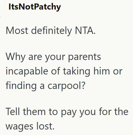 ItsNotPatchy Most definitely NTA. Why are your parents incapable of taking him or finding a carpool? Tell them to pay you for the wages lost.