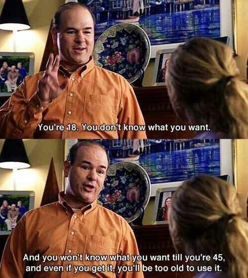 You're 18. You don't know what you want. And you won't know what you want till you're 45, and even if you get it, you'll be too old to use it.
